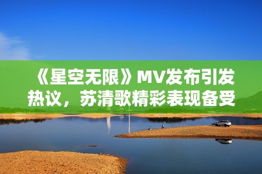 《星空无限》MV发布引发热议,苏清歌精彩表现备受关注 《星空无限》MV发布引发热议,苏清歌精彩表现备受关注