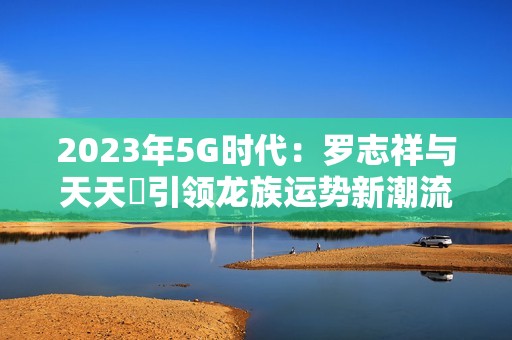 2023年5G时代:罗志祥与天天奭引领龙族运势新潮流 2023年5G时代:罗志祥与天天奭引领龙族运势新潮流