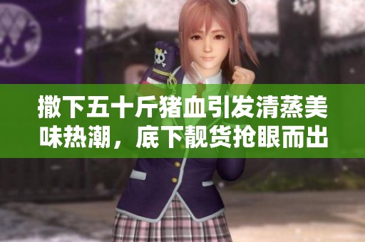 撒下五十斤猪血引发清蒸美味热潮,底下靓货抢眼而出 撒下五十斤猪血引发清蒸美味热潮,底下靓货抢眼而出