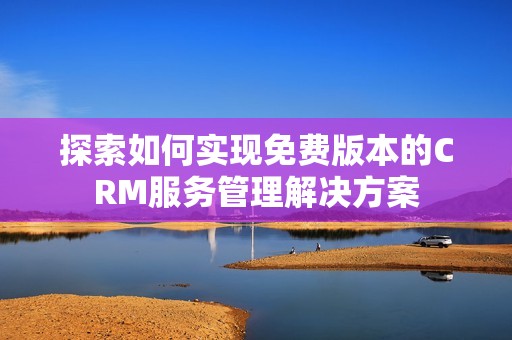 探索如何实现免费版本的CRM服务管理解决方案 探索如何实现免费版本的CRM服务管理解决方案
