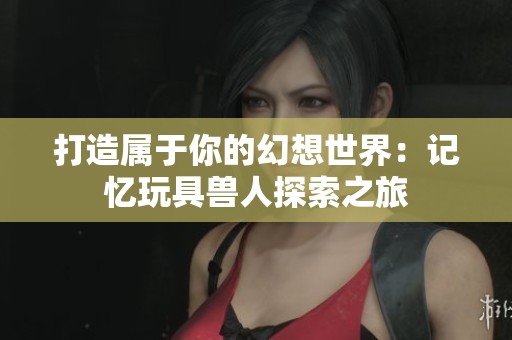 打造属于你的幻想世界:记忆玩具兽人探索之旅 打造属于你的幻想世界:记忆玩具兽人探索之旅