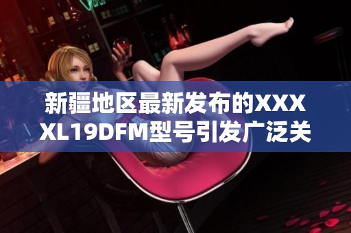 新疆地区最新发布的XXXXL19DFM型号引发广泛关注 新疆地区最新发布的XXXXL19DFM型号引发广泛关注