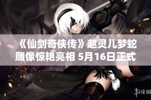 《仙剑奇侠传》赵灵儿梦蛇雕像惊艳亮相 5月16日正式发售 《仙剑奇侠传》赵灵儿梦蛇雕像惊艳亮相 5月16日正式发售