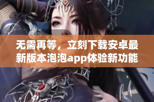 无需再等,立刻下载安卓最新版本泡泡app体验新功能 无需再等,立刻下载安卓最新版本泡泡app体验新功能