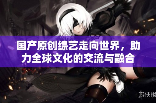 国产原创综艺走向世界,助力全球文化的交流与融合 国产原创综艺走向世界,助力全球文化的交流与融合