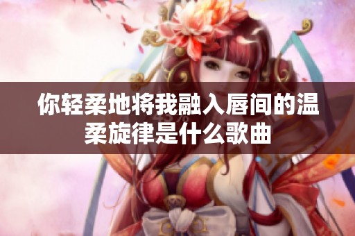 你轻柔地将我融入唇间的温柔旋律是什么歌曲 你轻柔地将我融入唇间的温柔旋律是什么歌曲