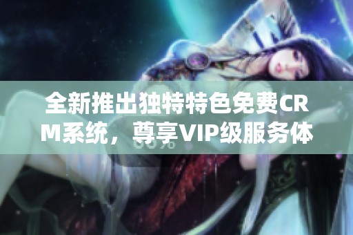 全新推出独特特色免费CRM系统,尊享VIP级服务体验 全新推出独特特色免费CRM系统,尊享VIP级服务体验