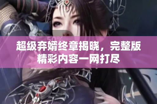 超级弃婿终章揭晓,完整版精彩内容一网打尽 超级弃婿终章揭晓,完整版精彩内容一网打尽