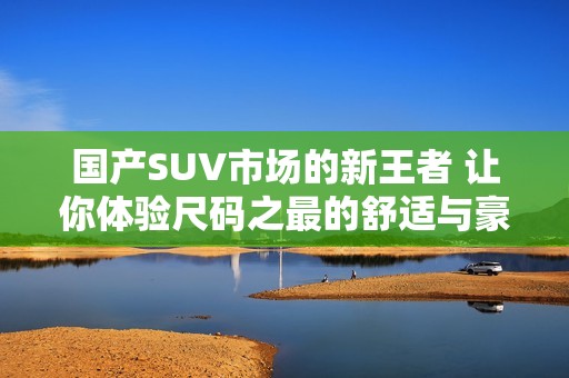 国产SUV市场的新王者 让你体验尺码之最的舒适与豪华 国产SUV市场的新王者 让你体验尺码之最的舒适与豪华
