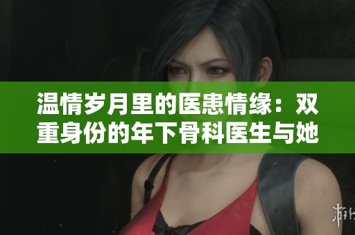 温情岁月里的医患情缘:双重身份的年下骨科医生与她的坚持 温情岁月里的医患情缘:双重身份的年下骨科医生与她的坚持