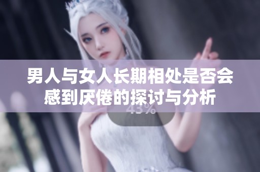 男人与女人长期相处是否会感到厌倦的探讨与分析 男人与女人长期相处是否会感到厌倦的探讨与分析