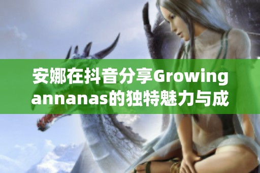 安娜在抖音分享Growingannanas的独特魅力与成长故事 安娜在抖音分享Growingannanas的独特魅力与成长故事
