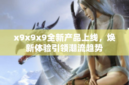 x9x9x9全新产品上线,焕新体验引领潮流趋势 x9x9x9全新产品上线,焕新体验引领潮流趋势