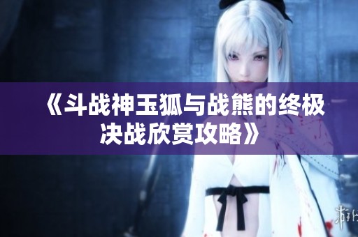 《斗战神玉狐与战熊的终极决战欣赏攻略》 《斗战神玉狐与战熊的终极决战欣赏攻略》