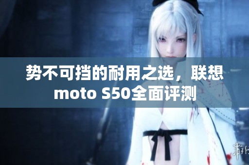 势不可挡的耐用之选,联想moto S50全面评测 势不可挡的耐用之选,联想moto S50全面评测