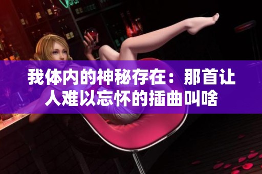 我体内的神秘存在:那首让人难以忘怀的插曲叫啥 我体内的神秘存在:那首让人难以忘怀的插曲叫啥