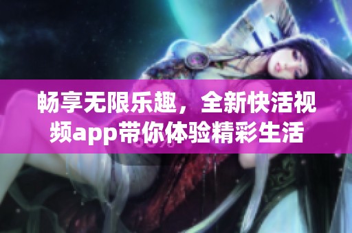 畅享无限乐趣,全新快活视频app带你体验精彩生活 畅享无限乐趣,全新快活视频app带你体验精彩生活