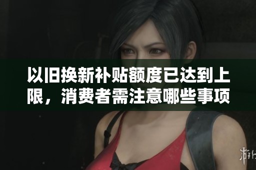 以旧换新补贴额度已达到上限,消费者需注意哪些事项 以旧换新补贴额度已达到上限,消费者需注意哪些事项