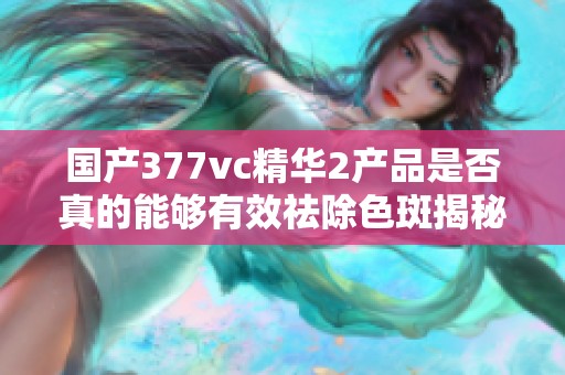 国产377vc精华2产品是否真的能够有效祛除色斑揭秘 国产377vc精华2产品是否真的能够有效祛除色斑揭秘