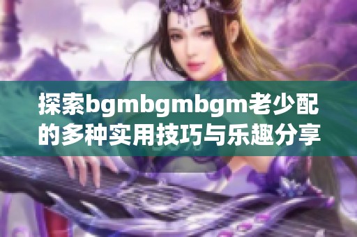 探索bgmbgmbgm老少配的多种实用技巧与乐趣分享 探索bgmbgmbgm老少配的多种实用技巧与乐趣分享