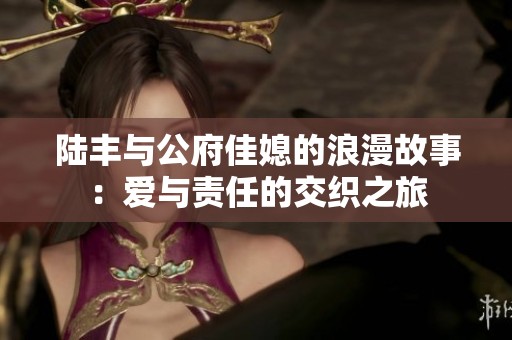 陆丰与公府佳媳的浪漫故事:爱与责任的交织之旅 陆丰与公府佳媳的浪漫故事:爱与责任的交织之旅