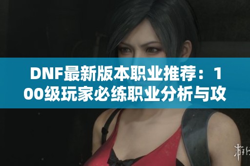 DNF最新版本职业推荐:100级玩家必练职业分析与攻略 DNF最新版本职业推荐:100级玩家必练职业分析与攻略
