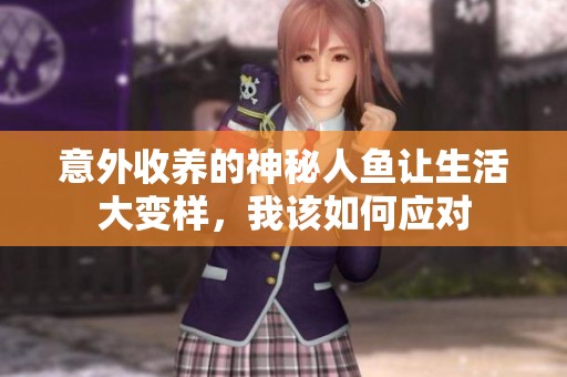 意外收养的神秘人鱼让生活大变样,我该如何应对 意外收养的神秘人鱼让生活大变样,我该如何应对