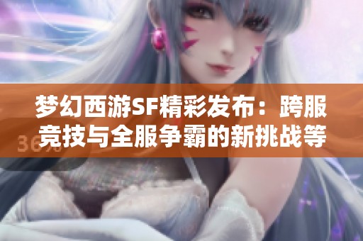 梦幻西游SF精彩发布:跨服竞技与全服争霸的新挑战等你来战 梦幻西游SF精彩发布:跨服竞技与全服争霸的新挑战等你来战