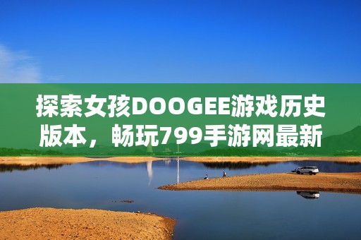 探索女孩DOOGEE游戏历史版本,畅玩799手游网最新内容 探索女孩DOOGEE游戏历史版本,畅玩799手游网最新内容