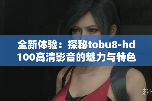 全新体验:探秘tobu8-hd100高清影音的魅力与特色 全新体验:探秘tobu8-hd100高清影音的魅力与特色