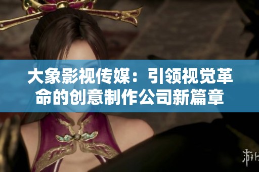 大象影视传媒:引领视觉革命的创意制作公司新篇章 大象影视传媒:引领视觉革命的创意制作公司新篇章