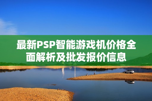 最新PSP智能游戏机价格全面解析及批发报价信息 最新PSP智能游戏机价格全面解析及批发报价信息