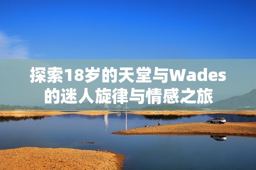 探索18岁的天堂与Wades的迷人旋律与情感之旅 探索18岁的天堂与Wades的迷人旋律与情感之旅