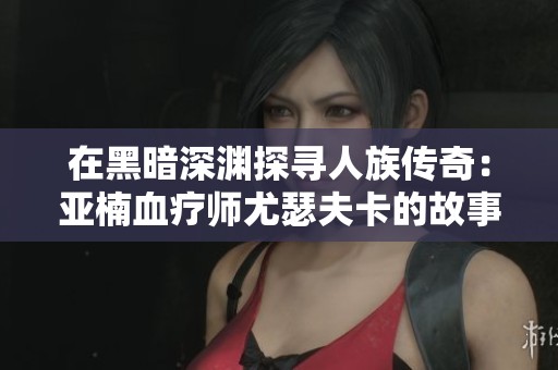 在黑暗深渊探寻人族传奇:亚楠血疗师尤瑟夫卡的故事 在黑暗深渊探寻人族传奇:亚楠血疗师尤瑟夫卡的故事