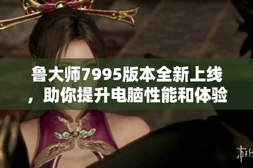 鲁大师7995版本全新上线,助你提升电脑性能和体验 鲁大师7995版本全新上线,助你提升电脑性能和体验