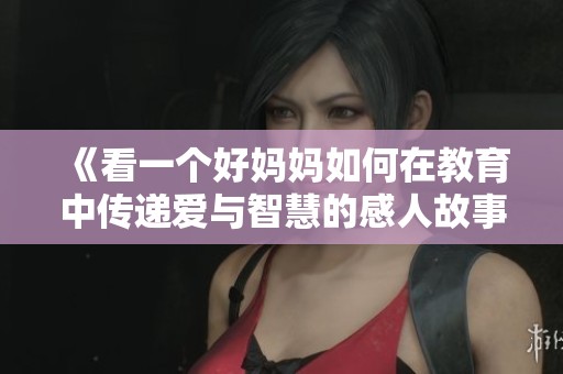 《看一个好妈妈如何在教育中传递爱与智慧的感人故事》