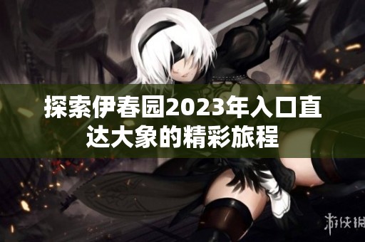 探索伊春园2023年入口直达大象的精彩旅程