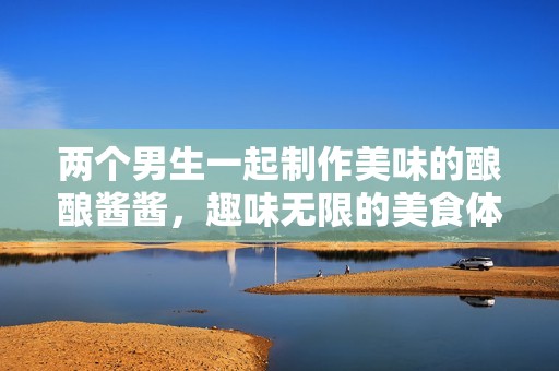 两个男生一起制作美味的酿酿酱酱，趣味无限的美食体验