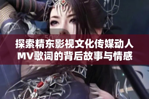 探索精东影视文化传媒动人MV歌词的背后故事与情感表达