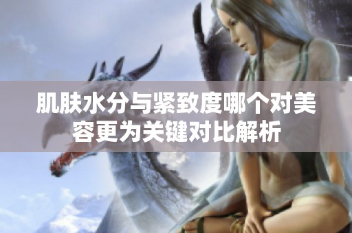 肌肤水分与紧致度哪个对美容更为关键对比解析