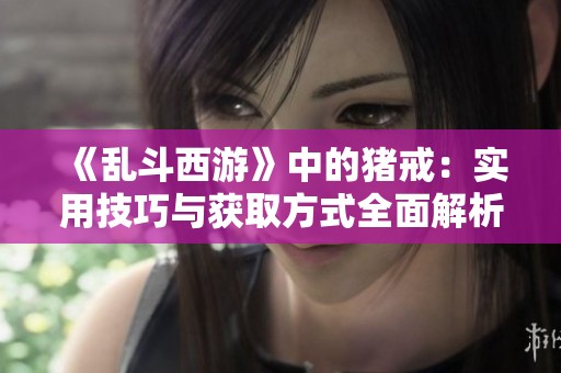 《乱斗西游》中的猪戒：实用技巧与获取方式全面解析