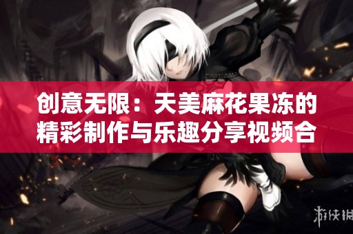创意无限：天美麻花果冻的精彩制作与乐趣分享视频合集