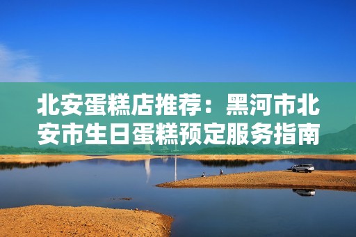 北安蛋糕店推荐：黑河市北安市生日蛋糕预定服务指南