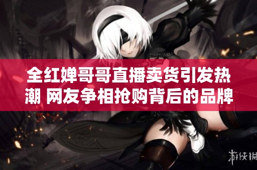 全红婵哥哥直播卖货引发热潮 网友争相抢购背后的品牌攻略揭秘