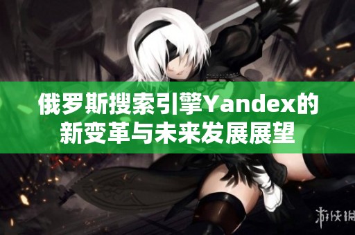 俄罗斯搜索引擎Yandex的新变革与未来发展展望