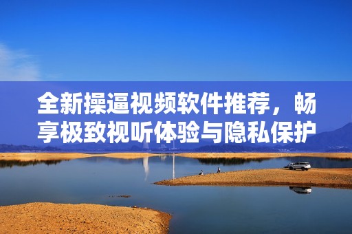 全新操逼视频软件推荐，畅享极致视听体验与隐私保护