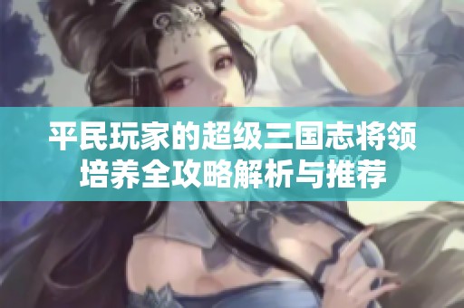 平民玩家的超级三国志将领培养全攻略解析与推荐