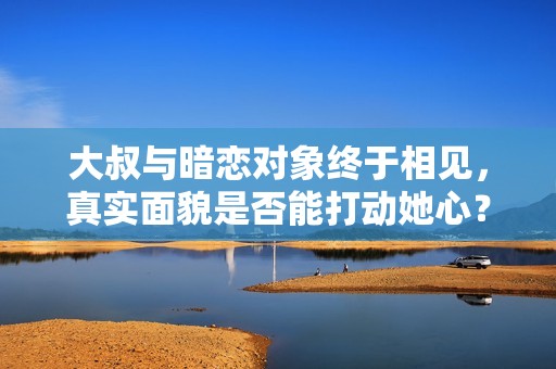 大叔与暗恋对象终于相见，真实面貌是否能打动她心？