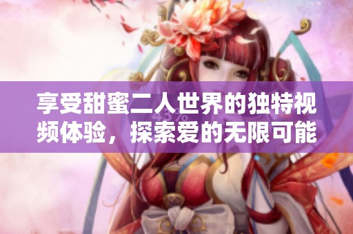 享受甜蜜二人世界的独特视频体验，探索爱的无限可能