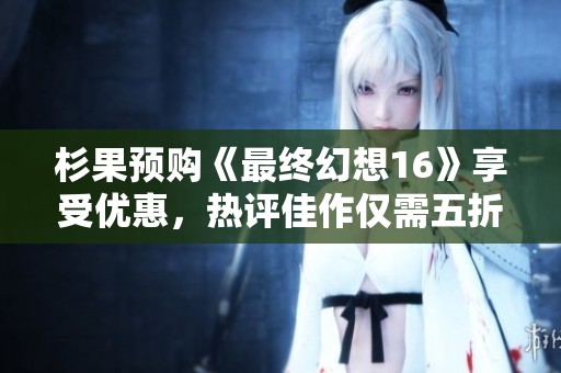 杉果预购《最终幻想16》享受优惠，热评佳作仅需五折优惠！